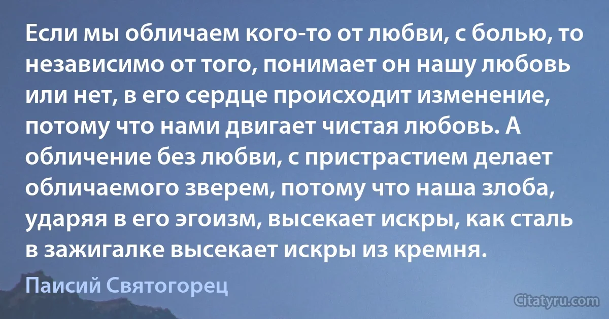 Если мы обличаем кого-то от любви, с болью, то независимо от того, понимает он нашу любовь или нет, в его сердце происходит изменение, потому что нами двигает чистая любовь. А обличение без любви, с пристрастием делает обличаемого зверем, потому что наша злоба, ударяя в его эгоизм, высекает искры, как сталь в зажигалке высекает искры из кремня. (Паисий Святогорец)