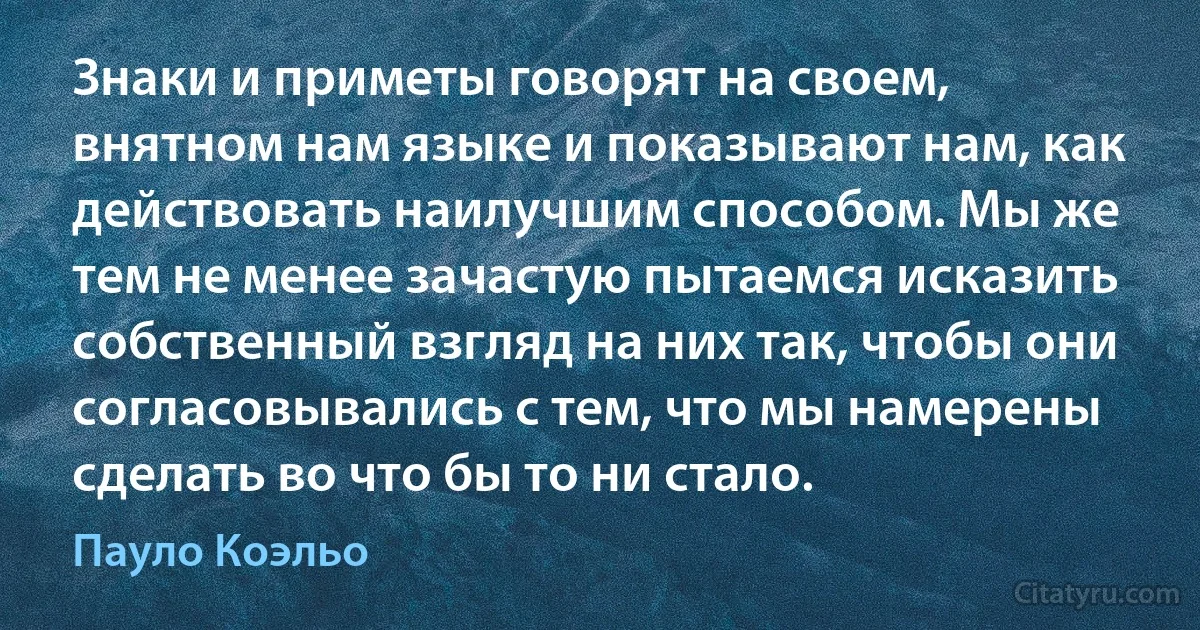 Знаки и приметы говорят на своем, внятном нам языке и показывают нам, как действовать наилучшим способом. Мы же тем не менее зачастую пытаемся исказить собственный взгляд на них так, чтобы они согласовывались с тем, что мы намерены сделать во что бы то ни стало. (Пауло Коэльо)