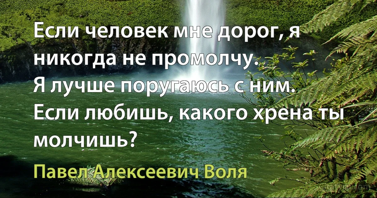 Если человек мне дорог, я никогда не промолчу.
Я лучше поругаюсь с ним.
Если любишь, какого хрена ты молчишь? (Павел Алексеевич Воля)