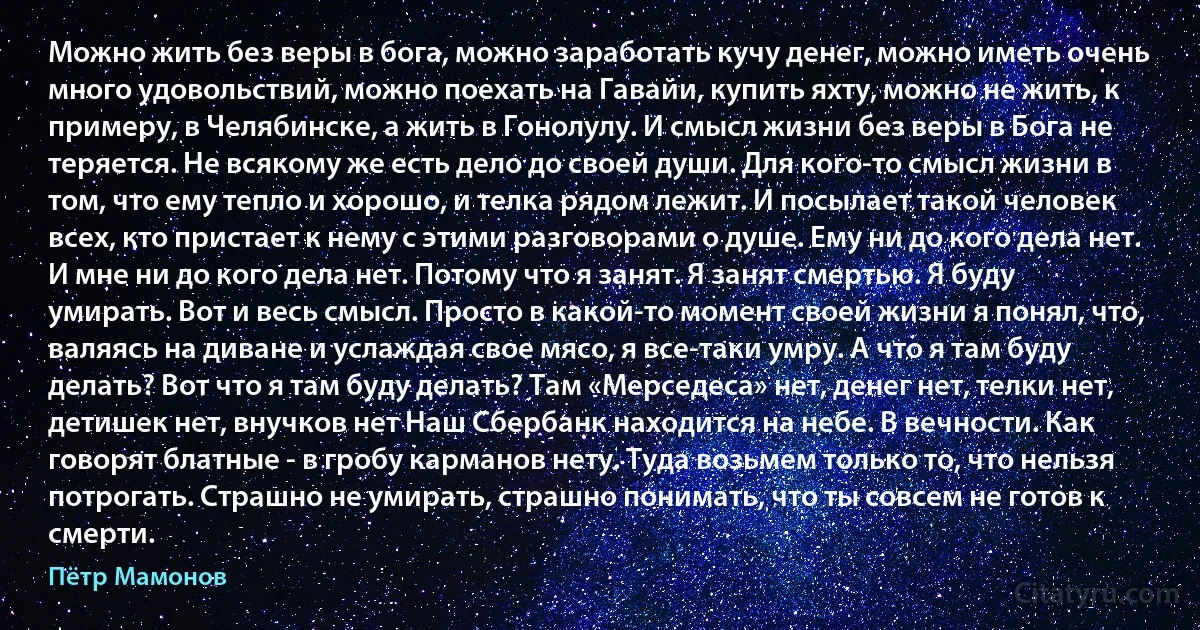 Можно жить без веры в бога, можно заработать кучу денег, можно иметь очень много удовольствий, можно поехать на Гавайи, купить яхту, можно не жить, к примеру, в Челябинске, а жить в Гонолулу. И смысл жизни без веры в Бога не теряется. Не всякому же есть дело до своей души. Для кого-то смысл жизни в том, что ему тепло и хорошо, и телка рядом лежит. И посылает такой человек всех, кто пристает к нему с этими разговорами о душе. Ему ни до кого дела нет. И мне ни до кого дела нет. Потому что я занят. Я занят смертью. Я буду умирать. Вот и весь смысл. Просто в какой-то момент своей жизни я понял, что, валяясь на диване и услаждая свое мясо, я все-таки умру. А что я там буду делать? Вот что я там буду делать? Там «Мерседеса» нет, денег нет, телки нет, детишек нет, внучков нет Наш Сбербанк находится на небе. В вечности. Как говорят блатные - в гробу карманов нету. Туда возьмем только то, что нельзя потрогать. Страшно не умирать, страшно понимать, что ты совсем не готов к смерти. (Пётр Мамонов)