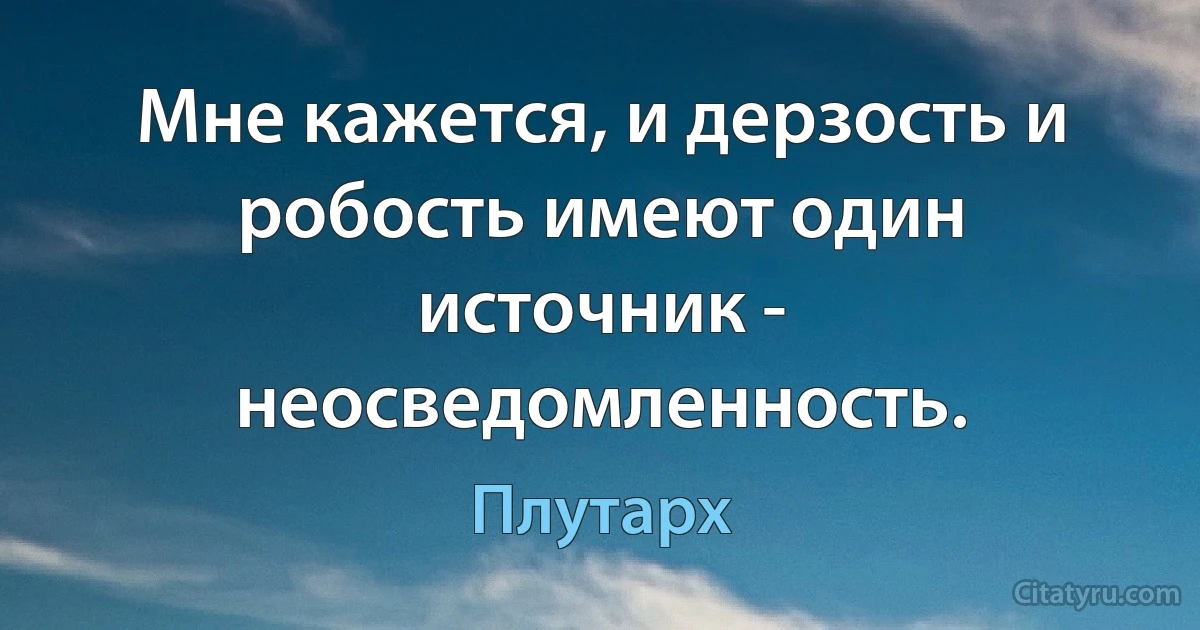 Мне кажется, и дерзость и робость имеют один источник - неосведомленность. (Плутарх)