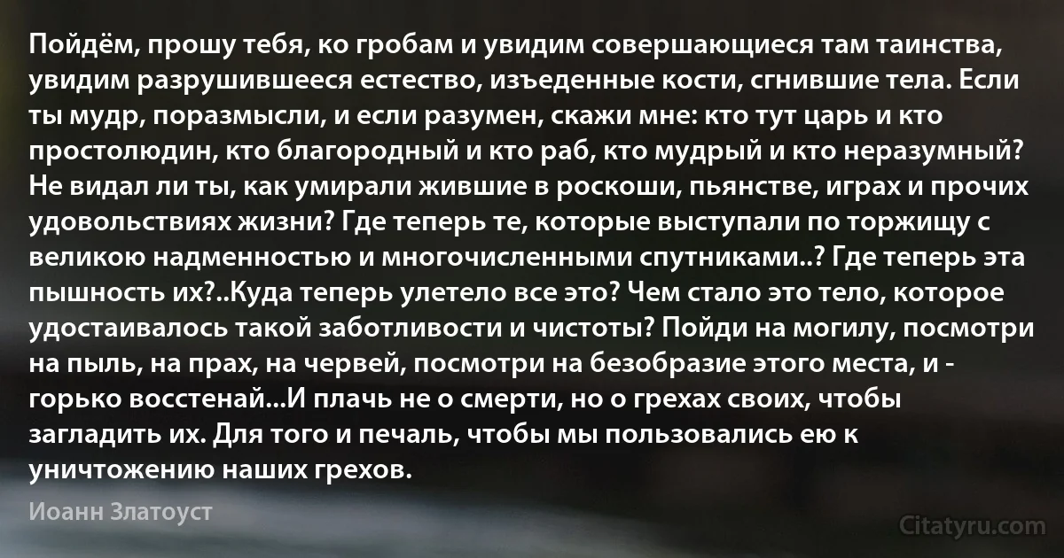 Пойдём, прошу тебя, ко гробам и увидим совершающиеся там таинства, увидим разрушившееся естество, изъеденные кости, сгнившие тела. Если ты мудр, поразмысли, и если разумен, скажи мне: кто тут царь и кто простолюдин, кто благородный и кто раб, кто мудрый и кто неразумный? Не видал ли ты, как умирали жившие в роскоши, пьянстве, играх и прочих удовольствиях жизни? Где теперь те, которые выступали по торжищу с великою надменностью и многочисленными спутниками..? Где теперь эта пышность их?..Куда теперь улетело все это? Чем стало это тело, которое удостаивалось такой заботливости и чистоты? Пойди на могилу, посмотри на пыль, на прах, на червей, посмотри на безобразие этого места, и - горько восстенай...И плачь не о смерти, но о грехах своих, чтобы загладить их. Для того и печаль, чтобы мы пользовались ею к уничтожению наших грехов. (Иоанн Златоуст)