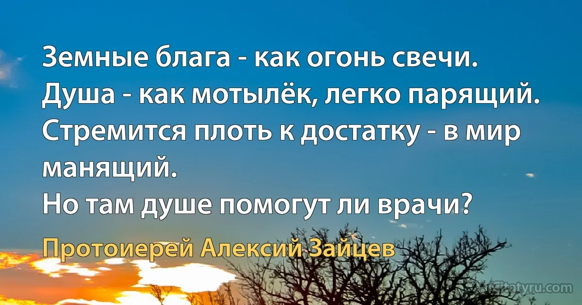 Земные блага - как огонь свечи.
Душа - как мотылёк, легко парящий.
Стремится плоть к достатку - в мир манящий.
Но там душе помогут ли врачи? (Протоиерей Алексий Зайцев)