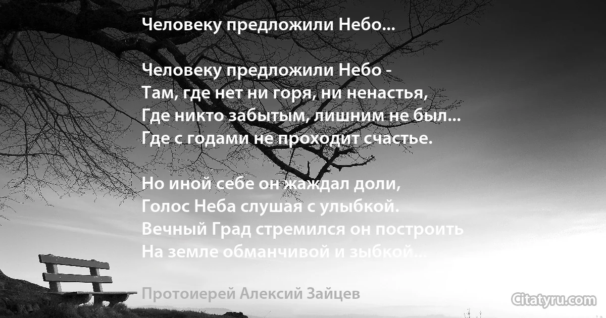 Человеку предложили Небо...

Человеку предложили Небо -
Там, где нет ни горя, ни ненастья,
Где никто забытым, лишним не был...
Где с годами не проходит счастье.

Но иной себе он жаждал доли,
Голос Неба слушая с улыбкой.
Вечный Град стремился он построить
На земле обманчивой и зыбкой... (Протоиерей Алексий Зайцев)