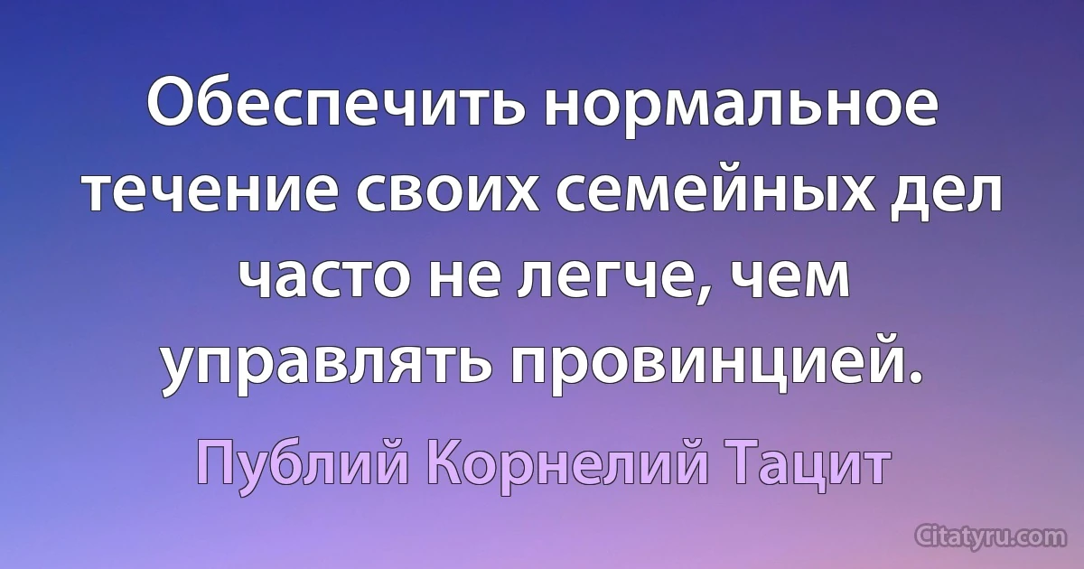 Обеспечить нормальное течение своих семейных дел часто не легче, чем управлять провинцией. (Публий Корнелий Тацит)