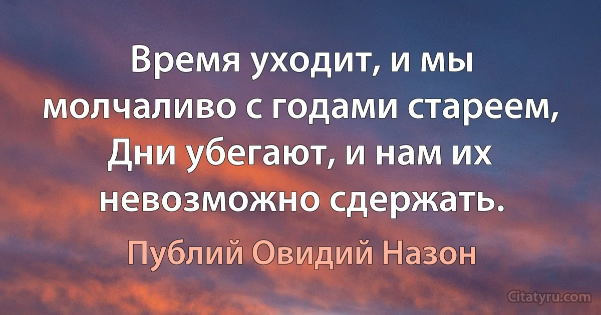 Время уходит, и мы молчаливо с годами стареем,
Дни убегают, и нам их невозможно сдержать. (Публий Овидий Назон)