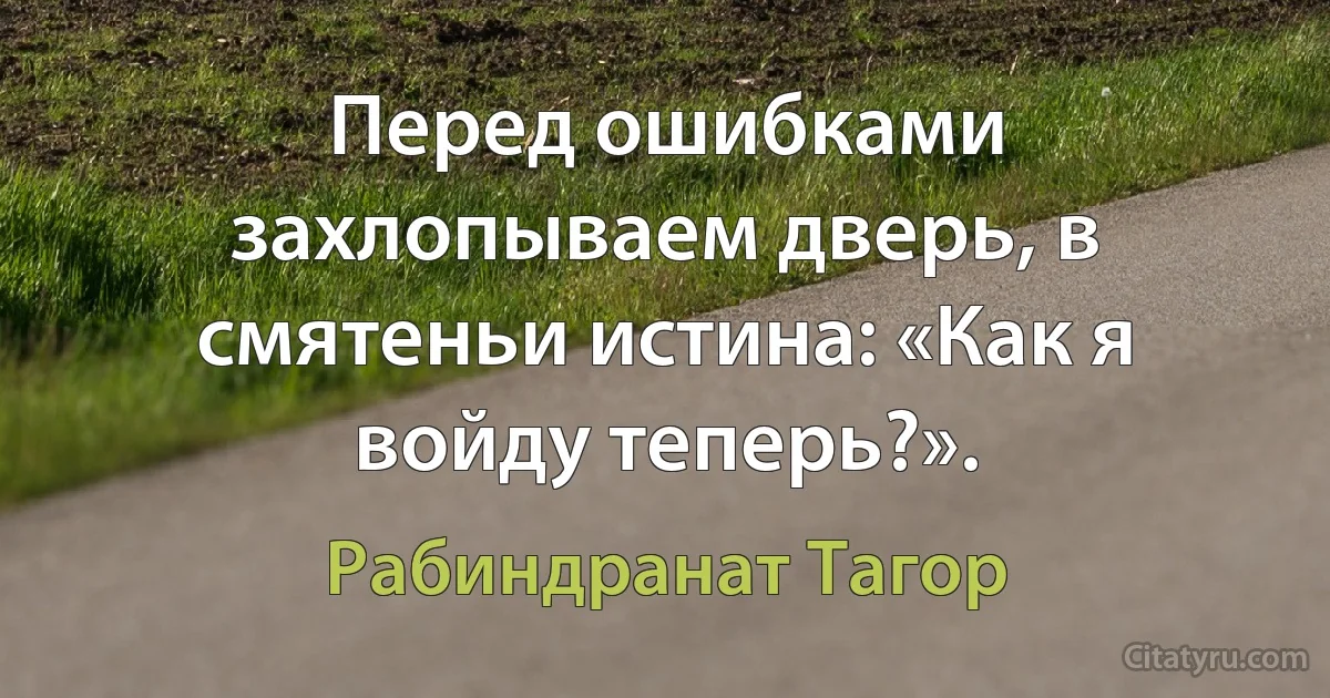 Перед ошибками захлопываем дверь, в смятеньи истина: «Как я войду теперь?». (Рабиндранат Тагор)