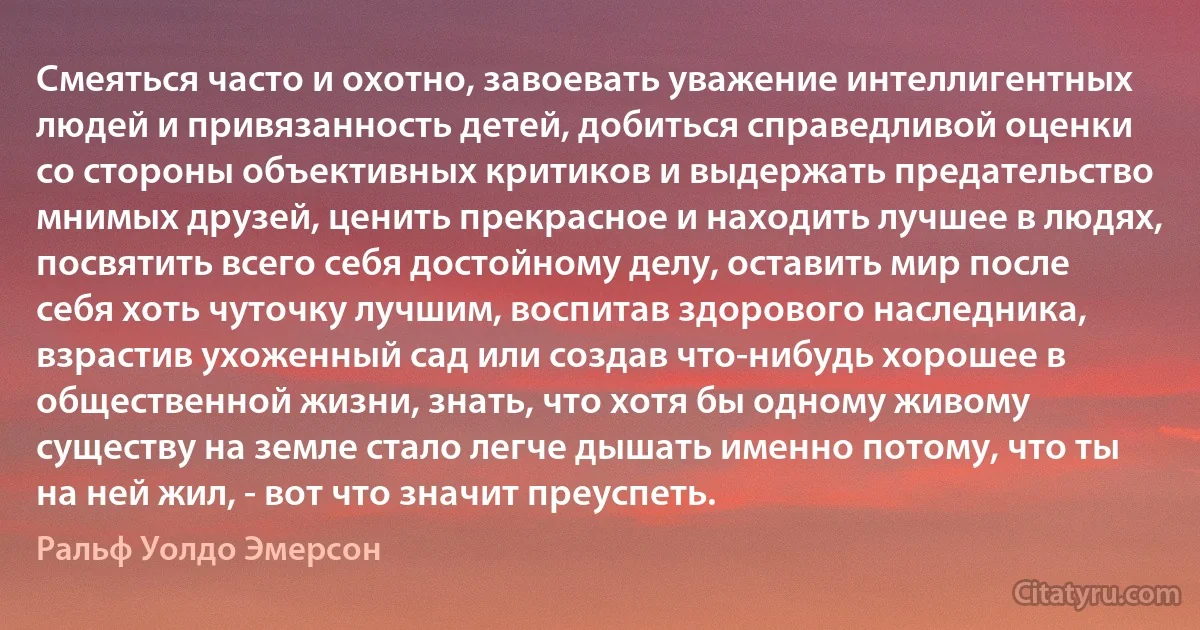 Смеяться часто и охотно, завоевать уважение интеллигентных людей и привязанность детей, добиться справедливой оценки со стороны объективных критиков и выдержать предательство мнимых друзей, ценить прекрасное и находить лучшее в людях, посвятить всего себя достойному делу, оставить мир после себя хоть чуточку лучшим, воспитав здорового наследника, взрастив ухоженный сад или создав что-нибудь хорошее в общественной жизни, знать, что хотя бы одному живому существу на земле стало легче дышать именно потому, что ты на ней жил, - вот что значит преуспеть. (Ральф Уолдо Эмерсон)