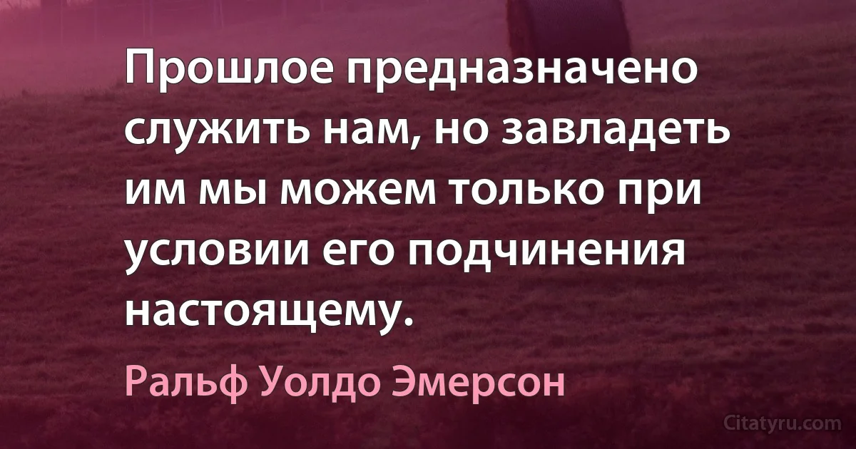 Прошлое предназначено служить нам, но завладеть им мы можем только при условии его подчинения настоящему. (Ральф Уолдо Эмерсон)