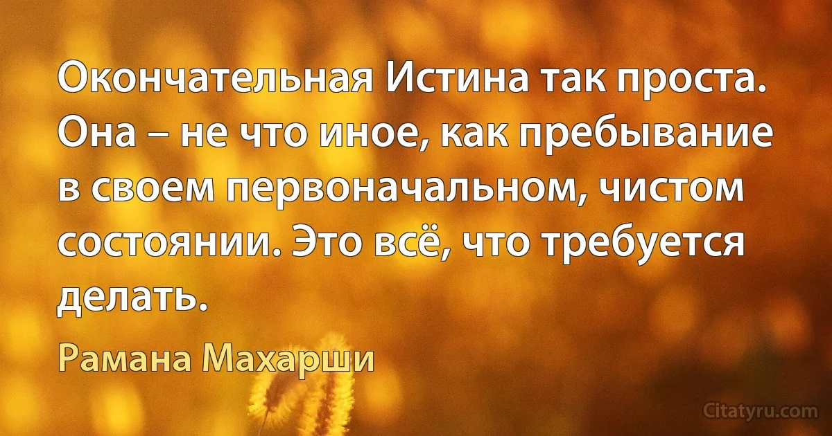 Окончательная Истина так проста. Она – не что иное, как пребывание в своем первоначальном, чистом состоянии. Это всё, что требуется делать. (Рамана Махарши)