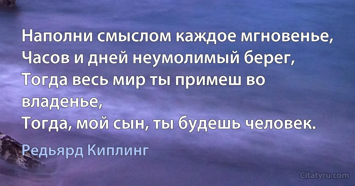 Наполни смыслом каждое мгновенье,
Часов и дней неумолимый берег,
Тогда весь мир ты примеш во владенье,
Тогда, мой сын, ты будешь человек. (Редьярд Киплинг)