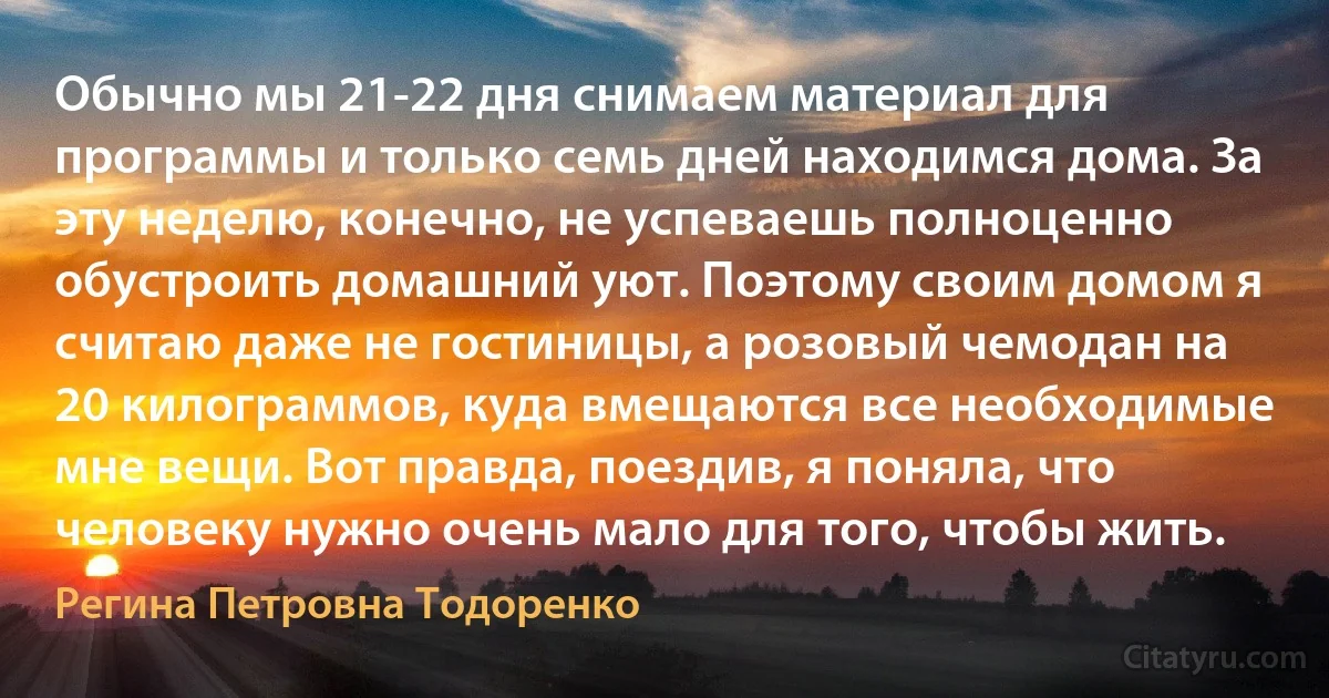 Обычно мы 21-22 дня снимаем материал для программы и только семь дней находимся дома. За эту неделю, конечно, не успеваешь полноценно обустроить домашний уют. Поэтому своим домом я считаю даже не гостиницы, а розовый чемодан на 20 килограммов, куда вмещаются все необходимые мне вещи. Вот правда, поездив, я поняла, что человеку нужно очень мало для того, чтобы жить. (Регина Петровна Тодоренко)