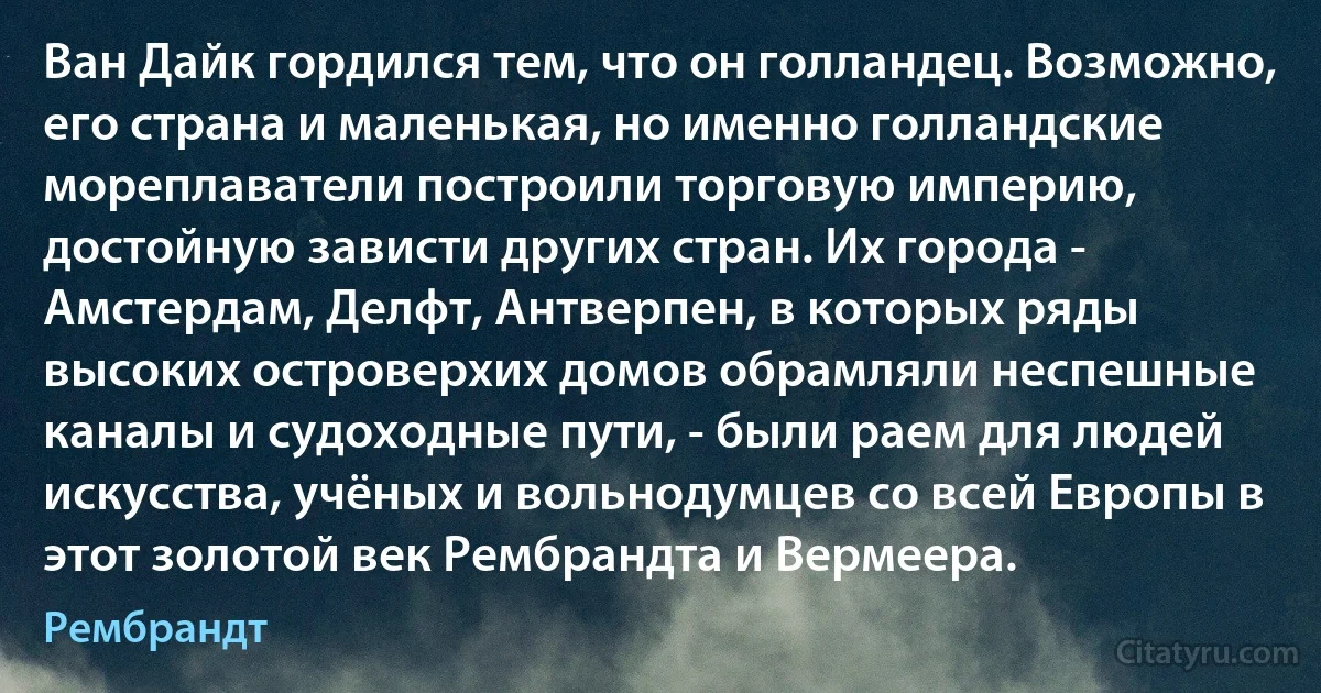 Ван Дайк гордился тем, что он голландец. Возможно, его страна и маленькая, но именно голландские мореплаватели построили торговую империю, достойную зависти других стран. Их города - Амстердам, Делфт, Антверпен, в которых ряды высоких островерхих домов обрамляли неспешные каналы и судоходные пути, - были раем для людей искусства, учёных и вольнодумцев со всей Европы в этот золотой век Рембрандта и Вермеера. (Рембрандт)