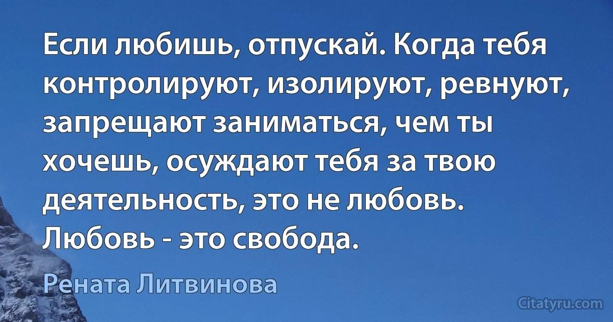 Если любишь, отпускай. Когда тебя контролируют, изолируют, ревнуют, запрещают заниматься, чем ты хочешь, осуждают тебя за твою деятельность, это не любовь. Любовь - это свобода. (Рената Литвинова)