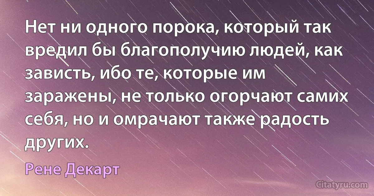 Нет ни одного порока, который так вредил бы благополучию людей, как зависть, ибо те, которые им заражены, не только огорчают самих себя, но и омрачают также радость других. (Рене Декарт)