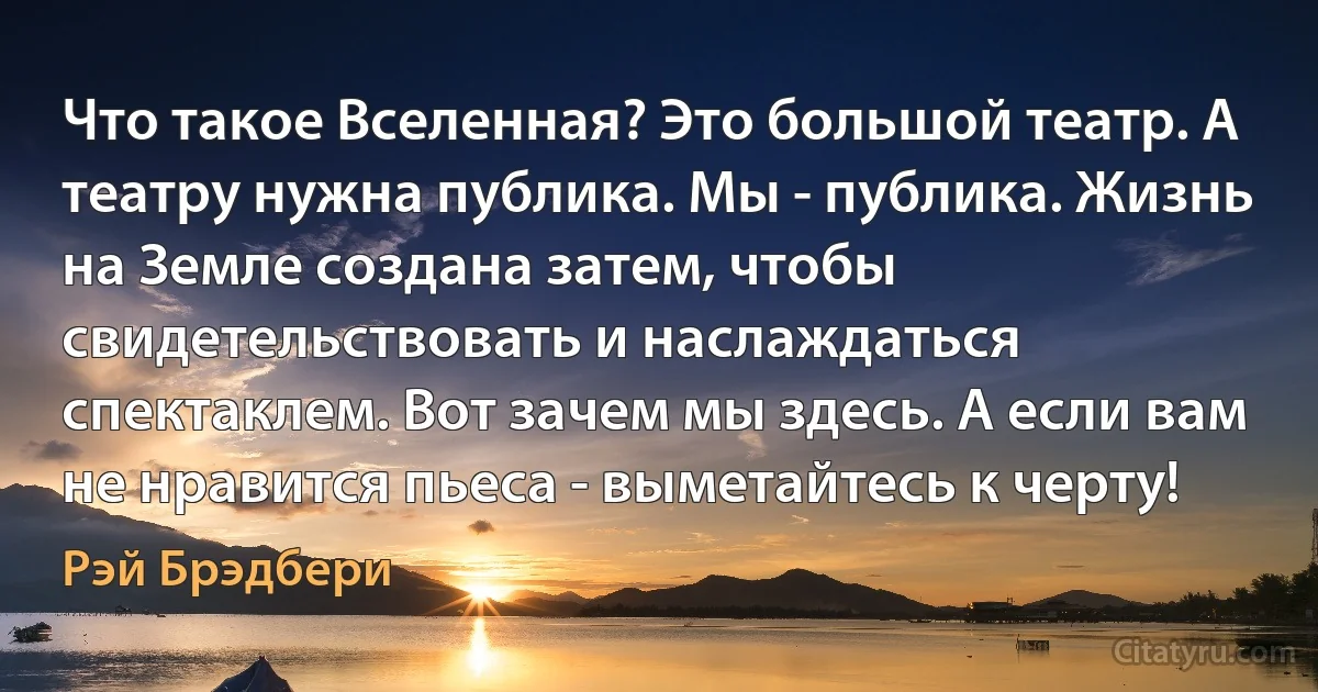 Что такое Вселенная? Это большой театр. А театру нужна публика. Мы - публика. Жизнь на Земле создана затем, чтобы свидетельствовать и наслаждаться спектаклем. Вот зачем мы здесь. А если вам не нравится пьеса - выметайтесь к черту! (Рэй Брэдбери)