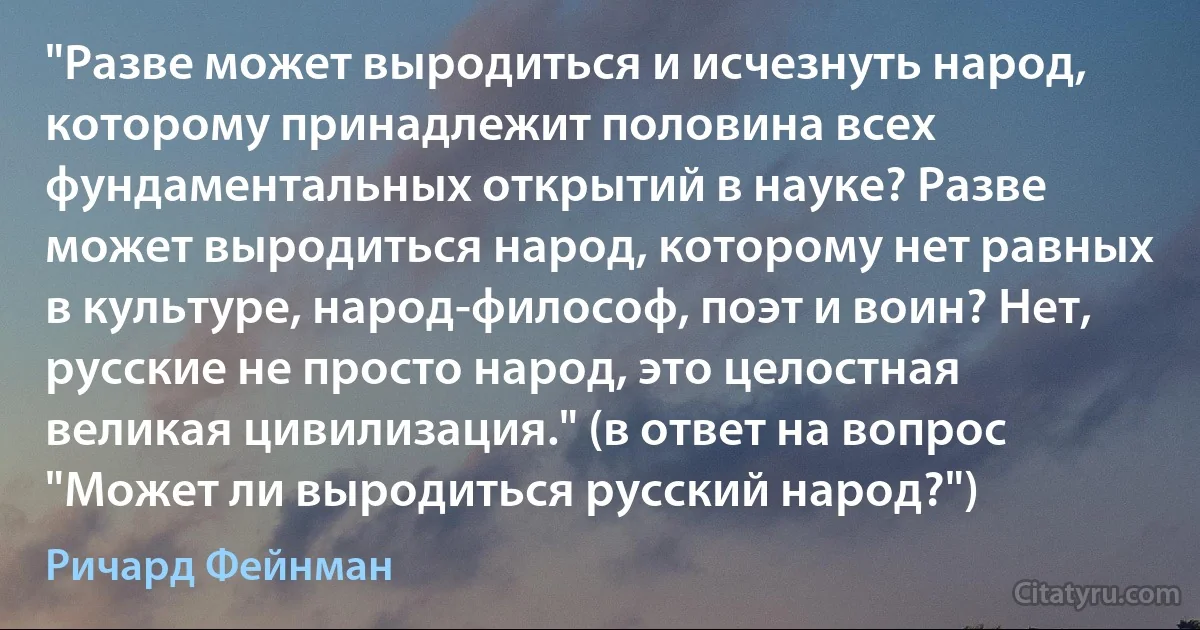 "Разве может выродиться и исчезнуть народ, которому принадлежит половина всех фундаментальных открытий в науке? Разве может выродиться народ, которому нет равных в культуре, народ-философ, поэт и воин? Нет, русские не просто народ, это целостная великая цивилизация." (в ответ на вопрос "Может ли выродиться русский народ?") (Ричард Фейнман)