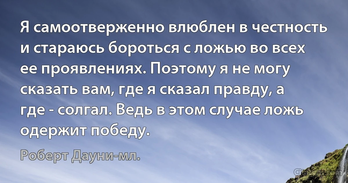 Я самоотверженно влюблен в честность и стараюсь бороться с ложью во всех ее проявлениях. Поэтому я не могу сказать вам, где я сказал правду, а где - солгал. Ведь в этом случае ложь одержит победу. (Роберт Дауни-мл.)