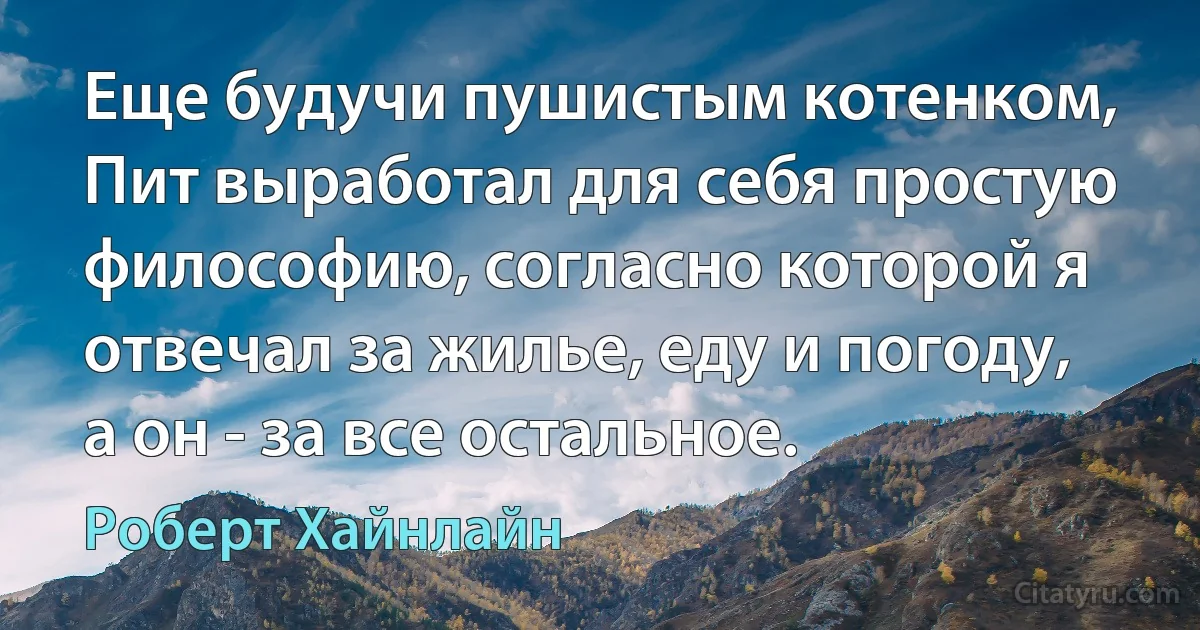 Еще будучи пушистым котенком, Пит выработал для себя простую философию, согласно которой я отвечал за жилье, еду и погоду, а он - за все остальное. (Роберт Хайнлайн)