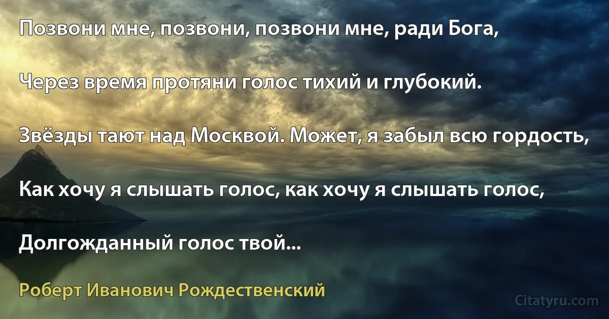 Позвони мне, позвони, позвони мне, ради Бога,

Через время протяни голос тихий и глубокий.

Звёзды тают над Москвой. Может, я забыл всю гордость,

Как хочу я слышать голос, как хочу я слышать голос,

Долгожданный голос твой... (Роберт Иванович Рождественский)