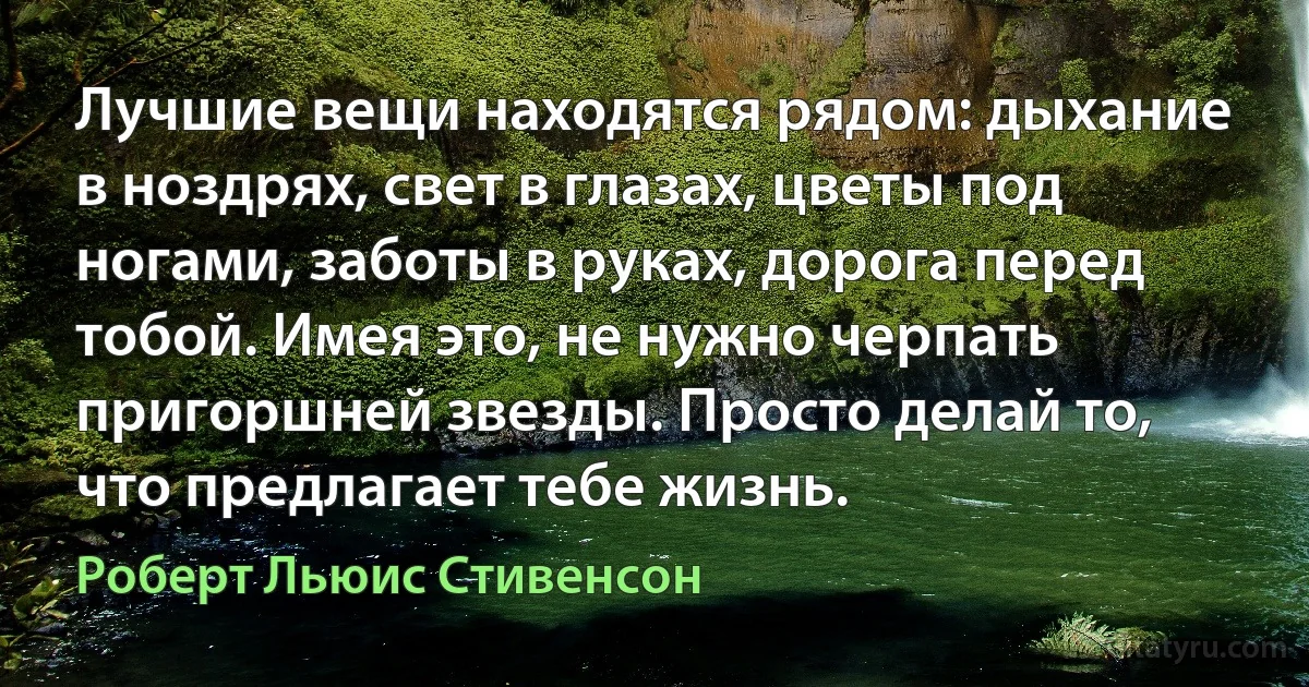 Лучшие вещи находятся рядом: дыхание в ноздрях, свет в глазах, цветы под ногами, заботы в руках, дорога перед тобой. Имея это, не нужно черпать пригоршней звезды. Просто делай то, что предлагает тебе жизнь. (Роберт Льюис Стивенсон)