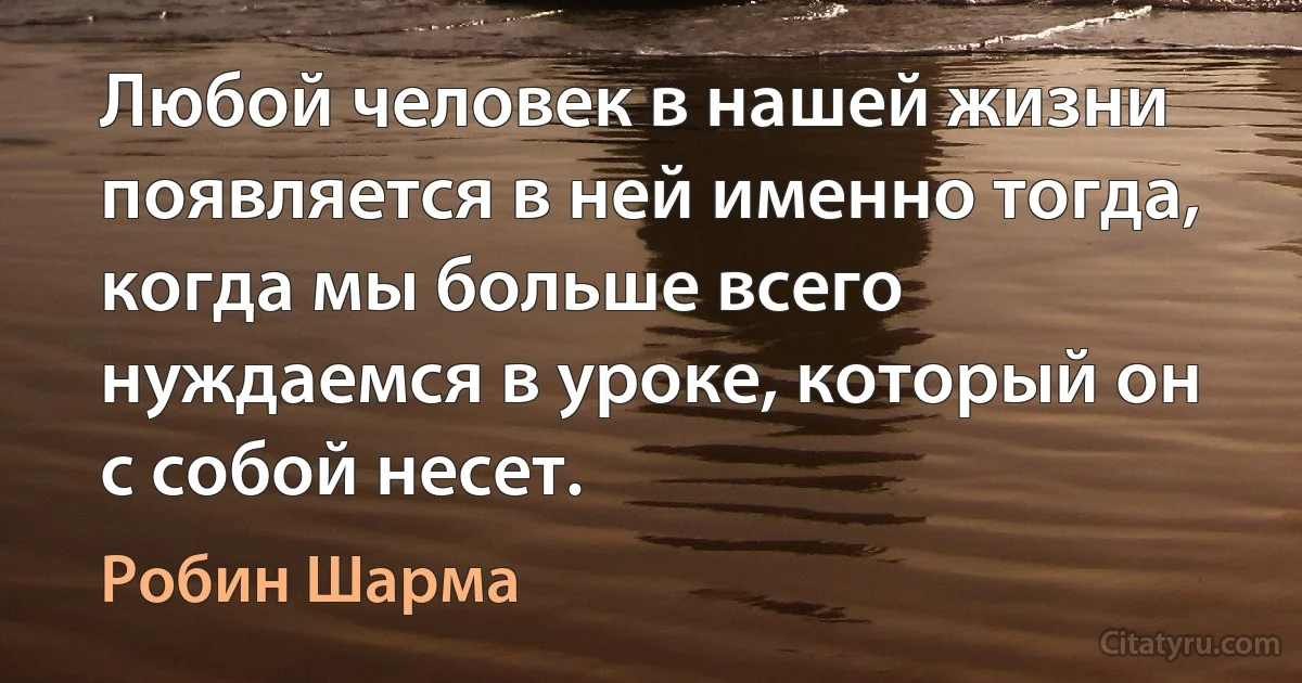 Любой человек в нашей жизни появляется в ней именно тогда, когда мы больше всего нуждаемся в уроке, который он с собой несет. (Робин Шарма)