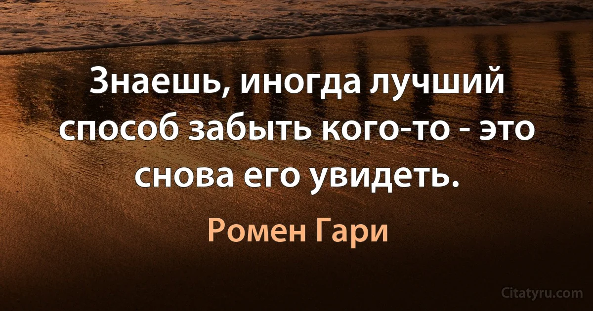 Знаешь, иногда лучший способ забыть кого-то - это снова его увидеть. (Ромен Гари)