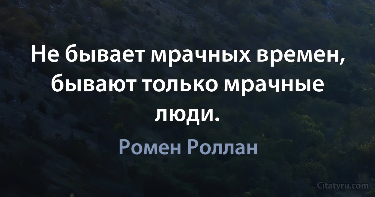 Не бывает мрачных времен, бывают только мрачные люди. (Ромен Роллан)