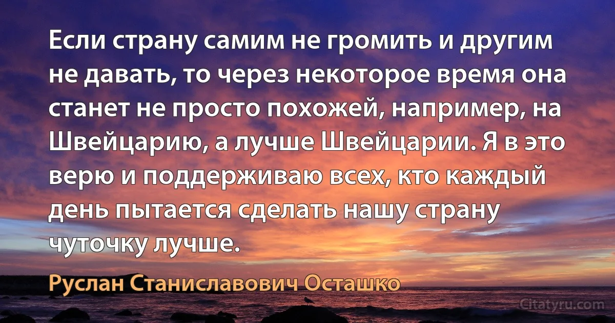 Если страну самим не громить и другим не давать, то через некоторое время она станет не просто похожей, например, на Швейцарию, а лучше Швейцарии. Я в это верю и поддерживаю всех, кто каждый день пытается сделать нашу страну чуточку лучше. (Руслан Станиславович Осташко)