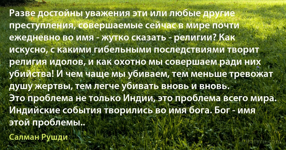 Разве достойны уважения эти или любые другие преступления, совершаемые сейчас в мире почти ежедневно во имя - жутко сказать - религии? Как искусно, с какими гибельными последствиями творит религия идолов, и как охотно мы совершаем ради них убийства! И чем чаще мы убиваем, тем меньше тревожат душу жертвы, тем легче убивать вновь и вновь.
Это проблема не только Индии, это проблема всего мира. Индийские события творились во имя бога. Бог - имя этой проблемы.. (Салман Рушди)