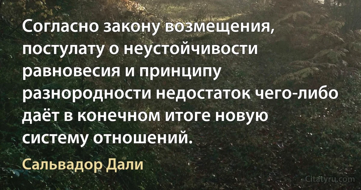 Согласно закону возмещения, постулату о неустойчивости равновесия и принципу разнородности недостаток чего-либо даёт в конечном итоге новую систему отношений. (Сальвадор Дали)