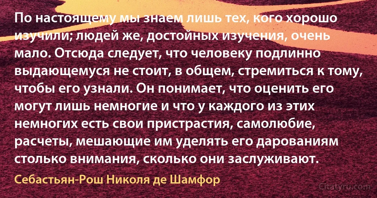 По настоящему мы знаем лишь тех, кого хорошо изучили; людей же, достойных изучения, очень мало. Отсюда следует, что человеку подлинно выдающемуся не стоит, в общем, стремиться к тому, чтобы его узнали. Он понимает, что оценить его могут лишь немногие и что у каждого из этих немногих есть свои пристрастия, самолюбие, расчеты, мешающие им уделять его дарованиям столько внимания, сколько они заслуживают. (Себастьян-Рош Николя де Шамфор)