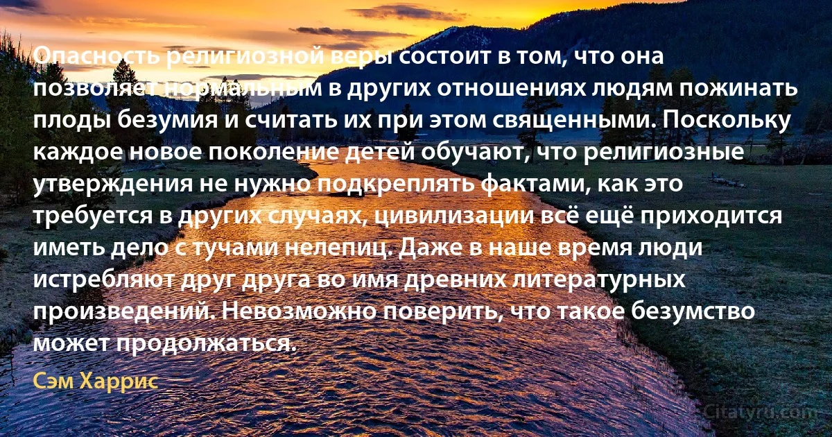 Опасность религиозной веры состоит в том, что она позволяет нормальным в других отношениях людям пожинать плоды безумия и считать их при этом священными. Поскольку каждое новое поколение детей обучают, что религиозные утверждения не нужно подкреплять фактами, как это требуется в других случаях, цивилизации всё ещё приходится иметь дело с тучами нелепиц. Даже в наше время люди истребляют друг друга во имя древних литературных произведений. Невозможно поверить, что такое безумство может продолжаться. (Сэм Харрис)