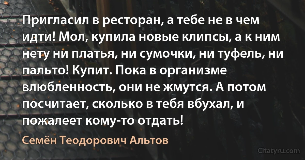 Пригласил в ресторан, а тебе не в чем идти! Мол, купила новые клипсы, а к ним нету ни платья, ни сумочки, ни туфель, ни пальто! Купит. Пока в организме влюбленность, они не жмутся. А потом посчитает, сколько в тебя вбухал, и пожалеет кому-то отдать! (Семён Теодорович Альтов)