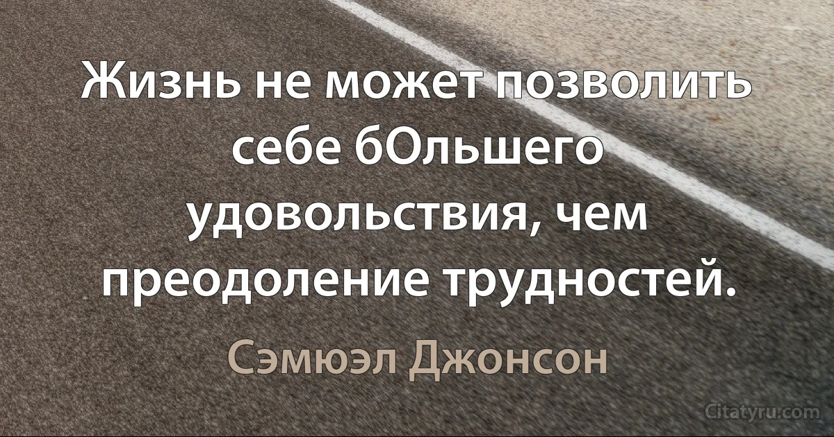 Жизнь не может позволить себе бОльшего удовольствия, чем преодоление трудностей. (Сэмюэл Джонсон)