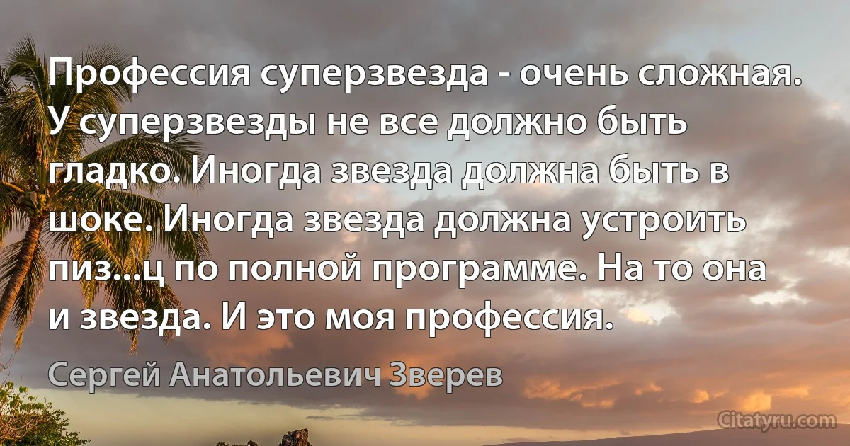 Профессия суперзвезда - очень сложная. У суперзвезды не все должно быть гладко. Иногда звезда должна быть в шоке. Иногда звезда должна устроить пиз...ц по полной программе. На то она и звезда. И это моя профессия. (Сергей Анатольевич Зверев)