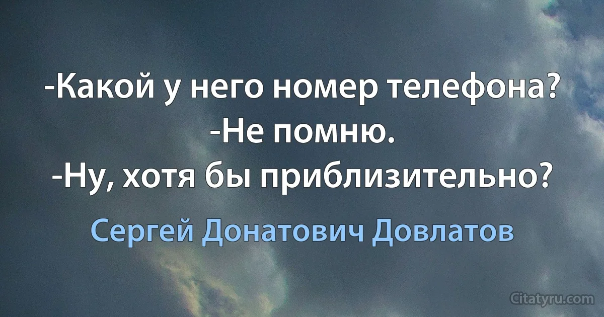 -Какой у него номер телефона?
-Не помню.
-Ну, хотя бы приблизительно? (Сергей Донатович Довлатов)