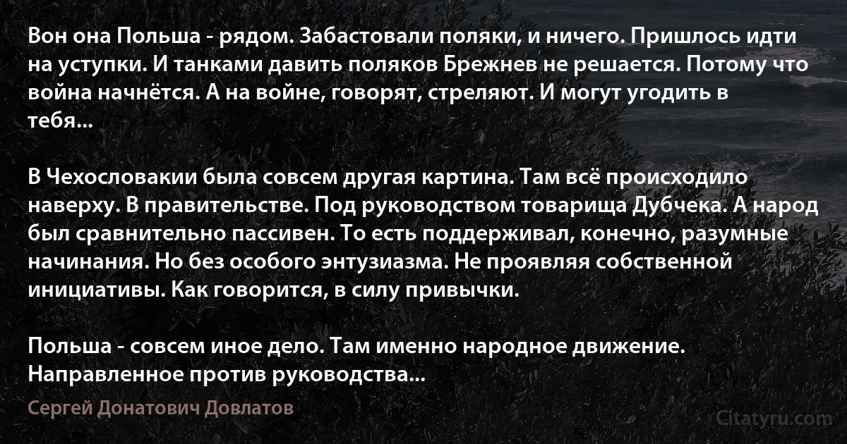 Вон она Польша - рядом. Забастовали поляки, и ничего. Пришлось идти на уступки. И танками давить поляков Брежнев не решается. Потому что война начнётся. А на войне, говорят, стреляют. И могут угодить в тебя...

В Чехословакии была совсем другая картина. Там всё происходило наверху. В правительстве. Под руководством товарища Дубчека. А народ был сравнительно пассивен. То есть поддерживал, конечно, разумные начинания. Но без особого энтузиазма. Не проявляя собственной инициативы. Как говорится, в силу привычки.

Польша - совсем иное дело. Там именно народное движение. Направленное против руководства... (Сергей Донатович Довлатов)