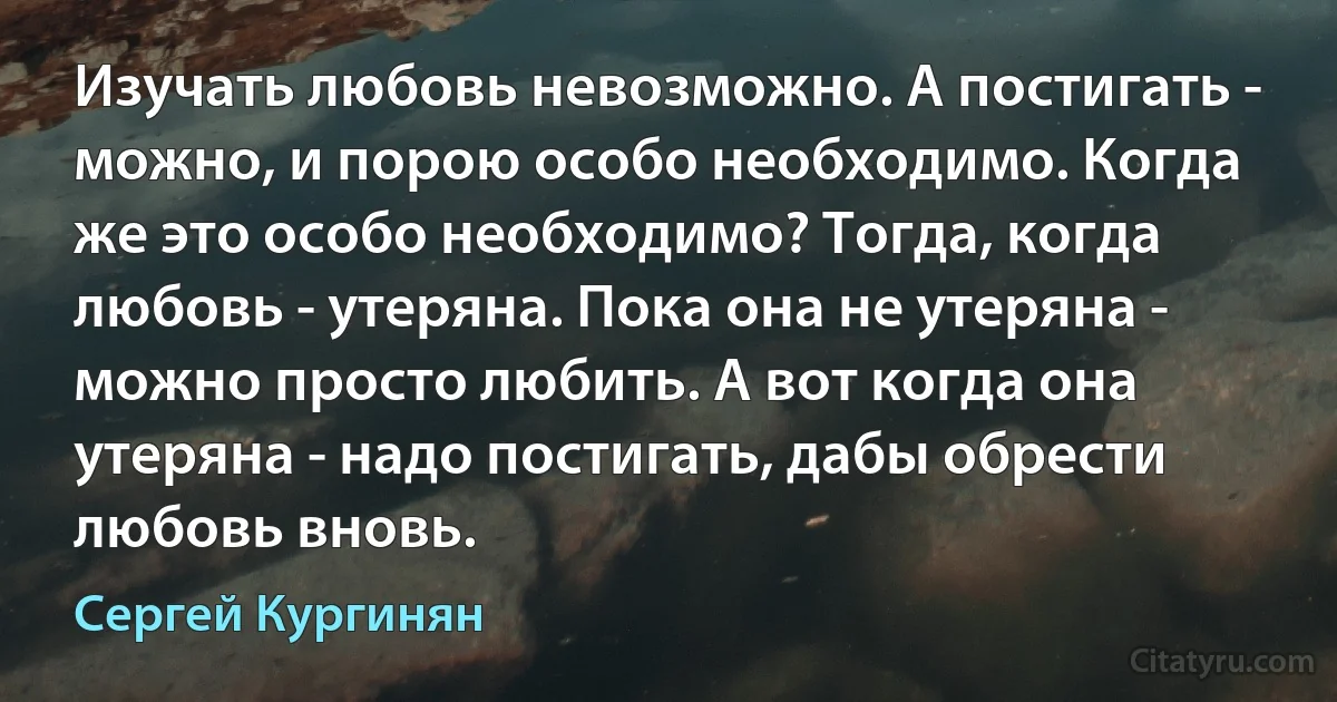 Изучать любовь невозможно. А постигать - можно, и порою особо необходимо. Когда же это особо необходимо? Тогда, когда любовь - утеряна. Пока она не утеряна - можно просто любить. А вот когда она утеряна - надо постигать, дабы обрести любовь вновь. (Сергей Кургинян)