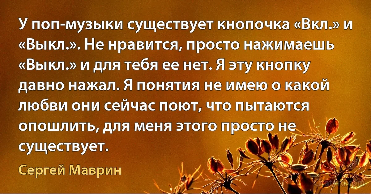 У поп-музыки существует кнопочка «Вкл.» и «Выкл.». Не нравится, просто нажимаешь «Выкл.» и для тебя ее нет. Я эту кнопку давно нажал. Я понятия не имею о какой любви они сейчас поют, что пытаются опошлить, для меня этого просто не существует. (Сергей Маврин)