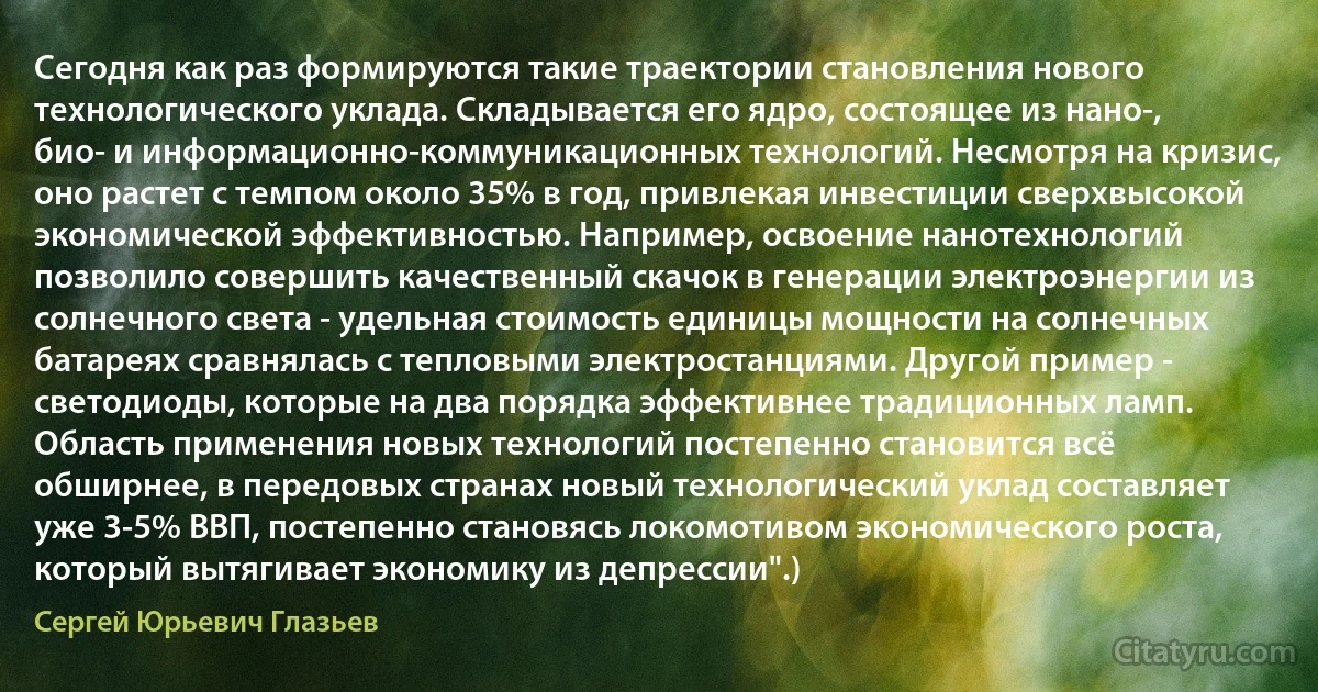 Сегодня как раз формируются такие траектории становления нового технологического уклада. Складывается его ядро, состоящее из нано-, био- и информационно-коммуникационных технологий. Несмотря на кризис, оно растет с темпом около 35% в год, привлекая инвестиции сверхвысокой экономической эффективностью. Например, освоение нанотехнологий позволило совершить качественный скачок в генерации электроэнергии из солнечного света - удельная стоимость единицы мощности на солнечных батареях сравнялась с тепловыми электростанциями. Другой пример - светодиоды, которые на два порядка эффективнее традиционных ламп. Область применения новых технологий постепенно становится всё обширнее, в передовых странах новый технологический уклад составляет уже 3-5% ВВП, постепенно становясь локомотивом экономического роста, который вытягивает экономику из депрессии".) (Сергей Юрьевич Глазьев)