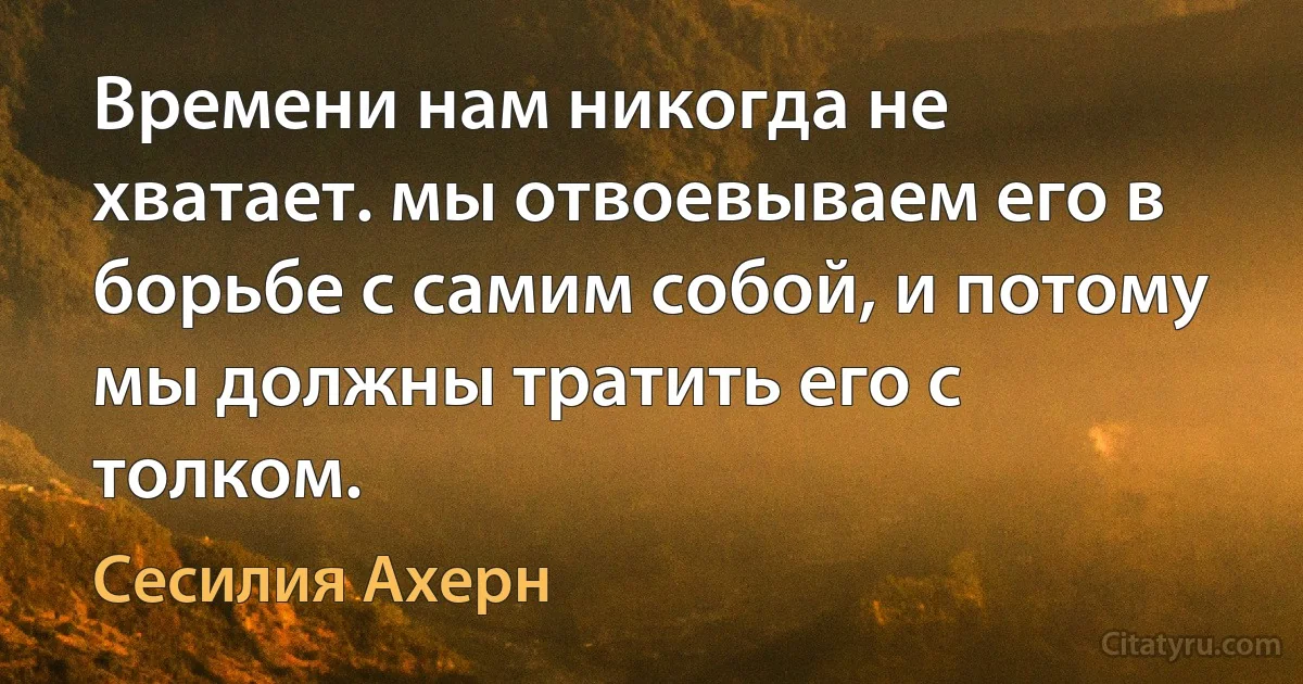 Времени нам никогда не хватает. мы отвоевываем его в борьбе с самим собой, и потому мы должны тратить его с толком. (Сесилия Ахерн)