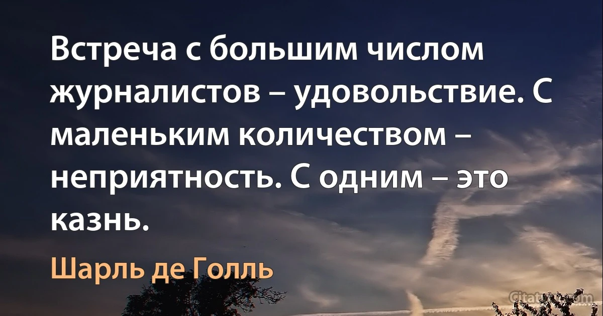 Встреча с большим числом журналистов – удовольствие. С маленьким количеством – неприятность. С одним – это казнь. (Шарль де Голль)