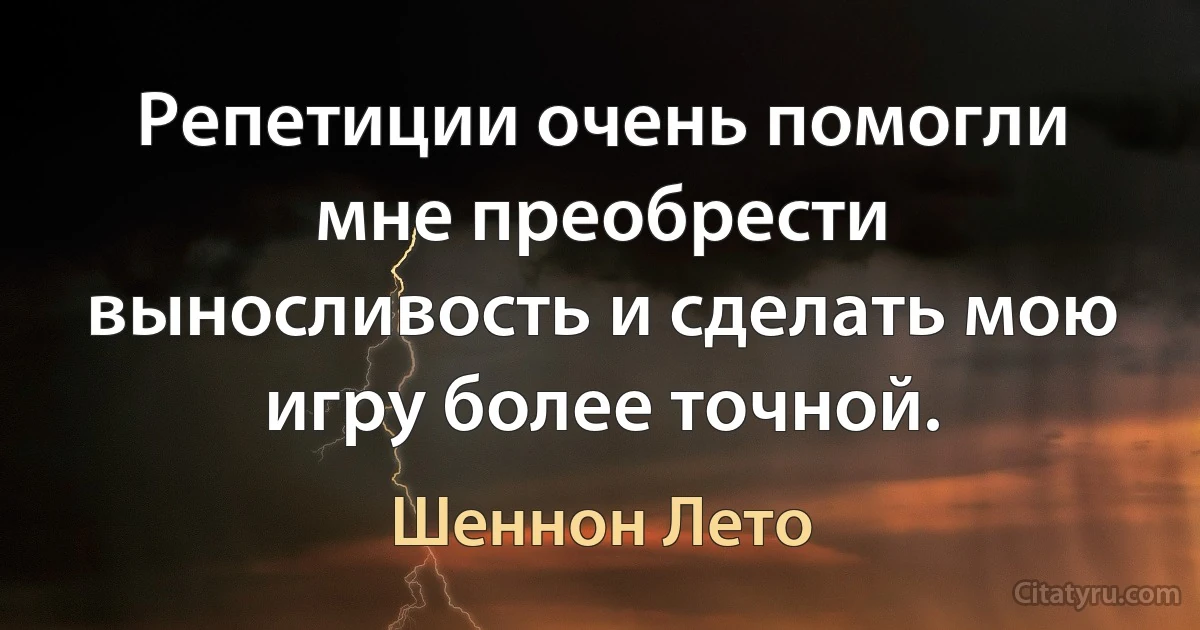 Репетиции очень помогли мне преобрести выносливость и сделать мою игру более точной. (Шеннон Лето)