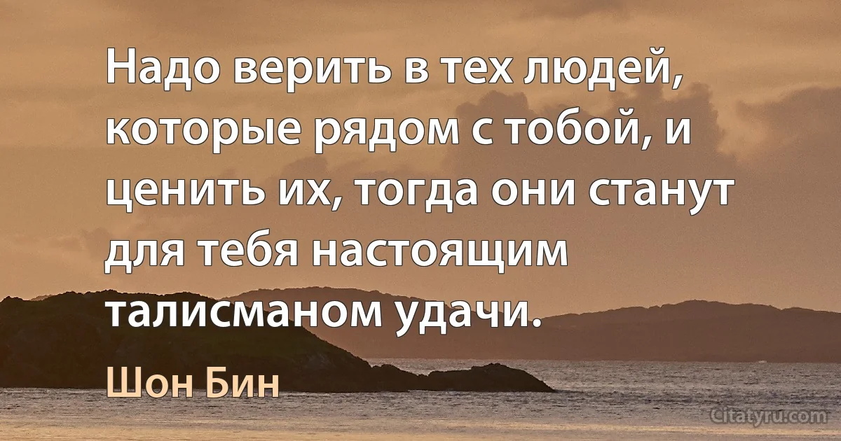 Надо верить в тех людей, которые рядом с тобой, и ценить их, тогда они станут для тебя настоящим талисманом удачи. (Шон Бин)