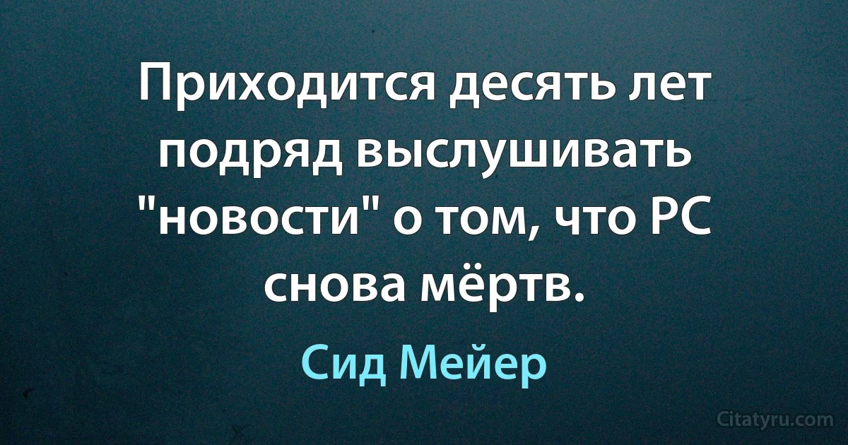 Приходится десять лет подряд выслушивать "новости" о том, что PC снова мёртв. (Сид Мейер)