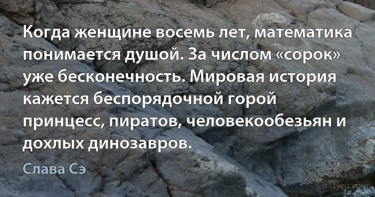 Когда женщине восемь лет, математика понимается душой. За числом «сорок» уже бесконечность. Мировая история кажется беспорядочной горой принцесс, пиратов, человекообезьян и дохлых динозавров. (Слава Сэ)