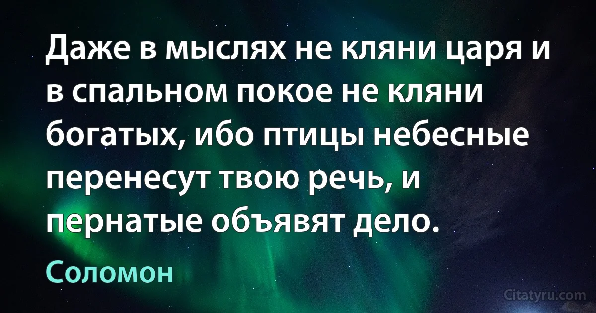 Даже в мыслях не кляни царя и в спальном покое не кляни богатых, ибо птицы небесные перенесут твою речь, и пернатые объявят дело. (Соломон)