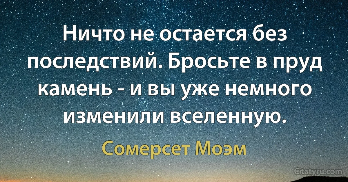 Ничто не остается без последствий. Бросьте в пруд камень - и вы уже немного изменили вселенную. (Сомерсет Моэм)