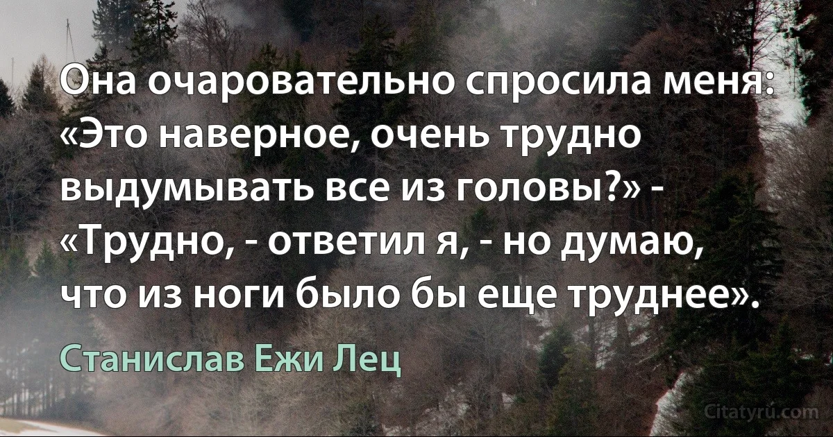 Она очаровательно спросила меня: «Это наверное, очень трудно выдумывать все из головы?» - «Трудно, - ответил я, - но думаю, что из ноги было бы еще труднее». (Станислав Ежи Лец)